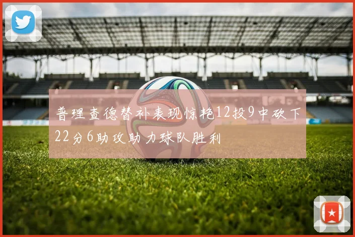 普理查德替补表现惊艳12投9中砍下22分6助攻助力球队胜利