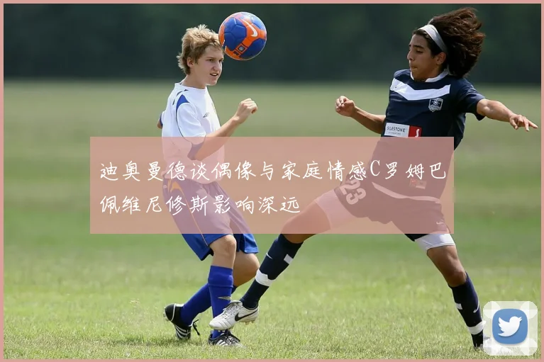 迪奥曼德谈偶像与家庭情感C罗姆巴佩维尼修斯影响深远