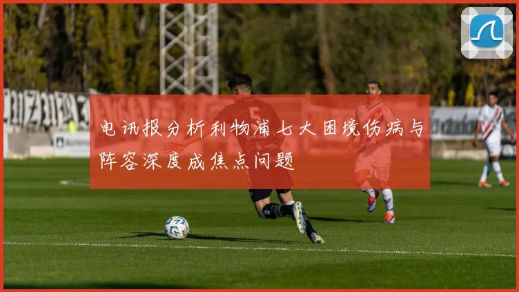 电讯报分析利物浦七大困境伤病与阵容深度成焦点问题