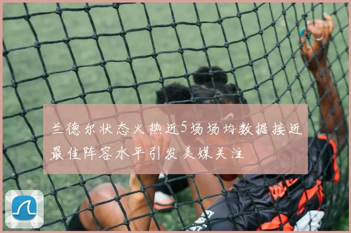 兰德尔状态火热近5场场均数据接近最佳阵容水平引发美媒关注