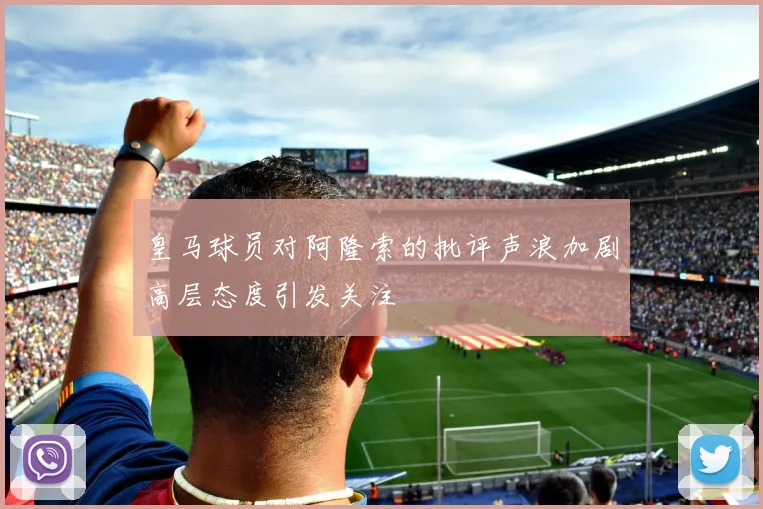 皇马球员对阿隆索的批评声浪加剧高层态度引发关注
