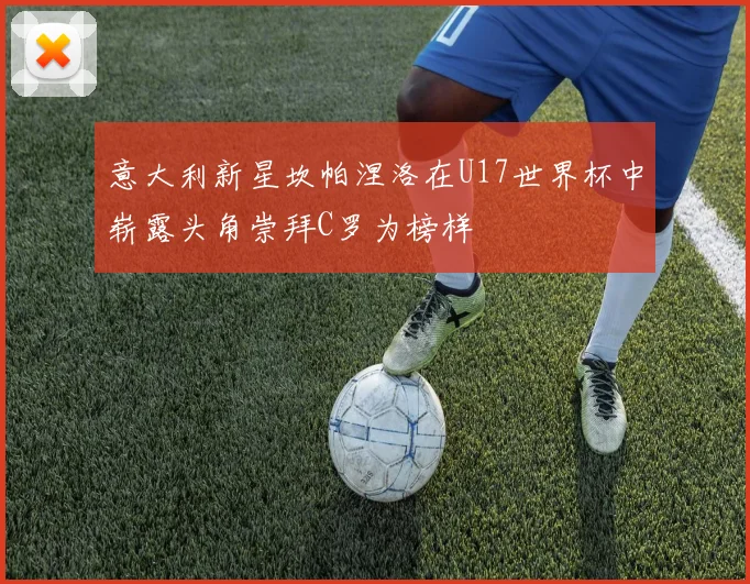 意大利新星坎帕涅洛在U17世界杯中崭露头角崇拜C罗为榜样