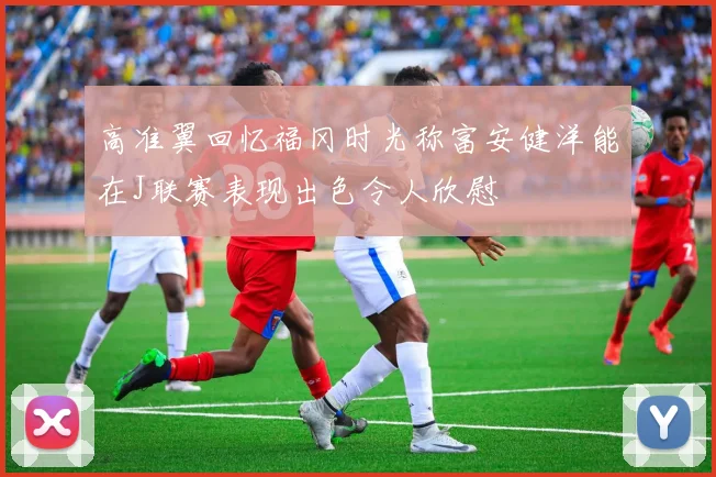 高准翼回忆福冈时光称富安健洋能在J联赛表现出色令人欣慰