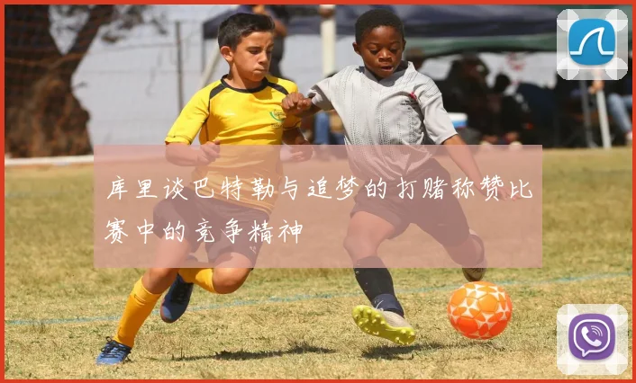 库里谈巴特勒与追梦的打赌称赞比赛中的竞争精神