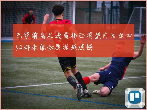 巴萨前高层透露梅西渴望内马尔回归却未能如愿深感遗憾