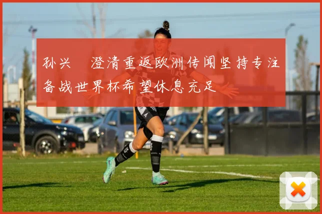 孙兴慜澄清重返欧洲传闻坚持专注备战世界杯希望休息充足
