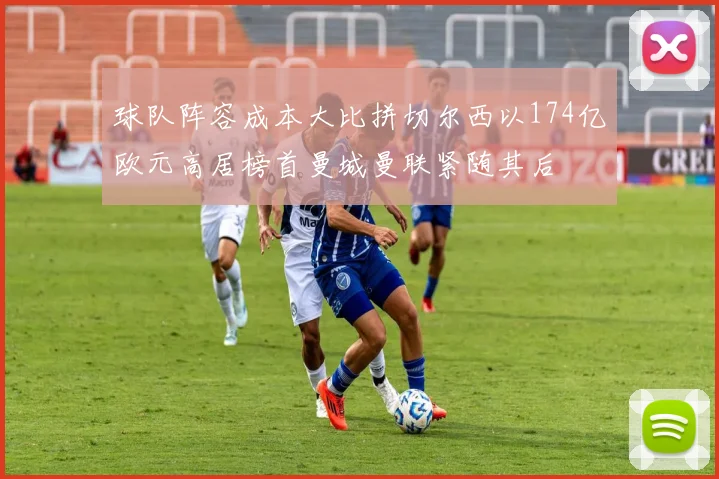 球队阵容成本大比拼切尔西以174亿欧元高居榜首曼城曼联紧随其后