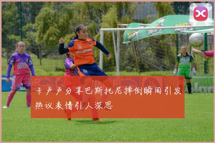 卡卢卢分享巴斯托尼摔倒瞬间引发热议表情引人深思