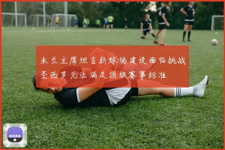 米兰主席坦言新球场建设面临挑战圣西罗无法满足顶级赛事标准