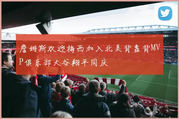 詹姆斯欢迎梅西加入北美背靠背MVP俱乐部大谷翔平同庆