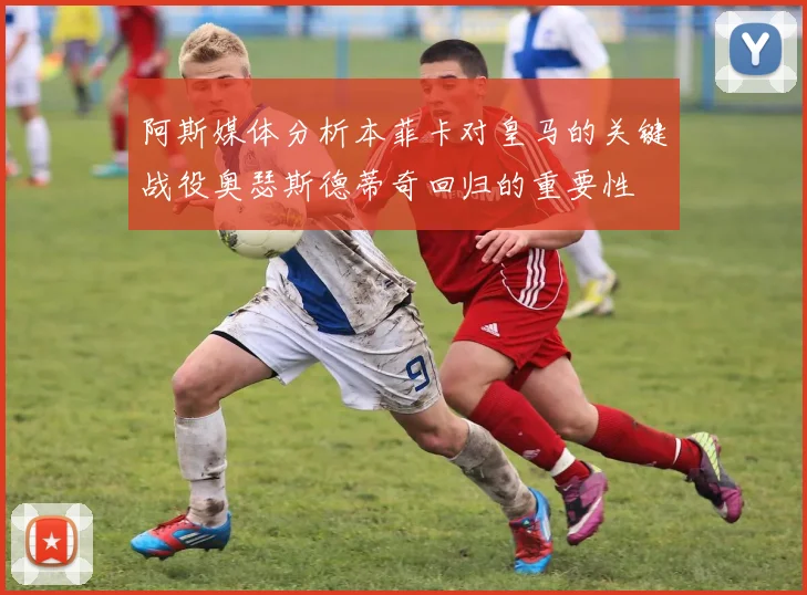 阿斯媒体分析本菲卡对皇马的关键战役奥瑟斯德蒂奇回归的重要性