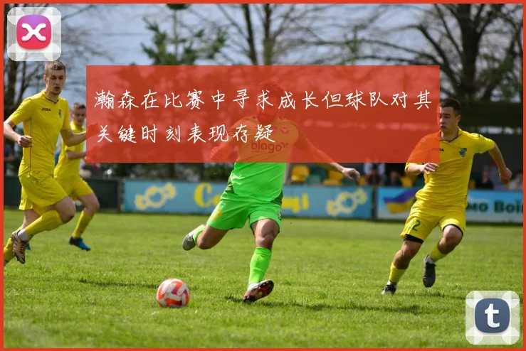 瀚森在比赛中寻求成长但球队对其关键时刻表现存疑