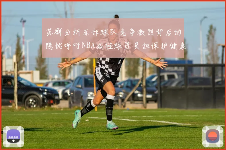 苏群分析东部球队竞争激烈背后的隐忧呼吁NBA减轻球员负担保护健康