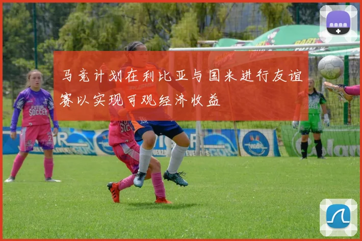 马竞计划在利比亚与国米进行友谊赛以实现可观经济收益