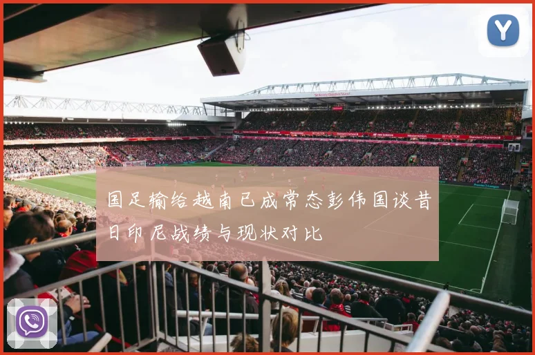国足输给越南已成常态彭伟国谈昔日印尼战绩与现状对比