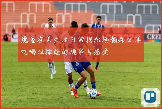 魔童在美生活日常揭秘杨瀚森分享吃喝拉撒睡的趣事与感受