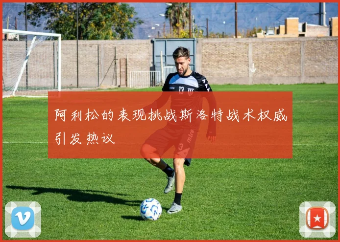 阿利松的表现挑战斯洛特战术权威引发热议