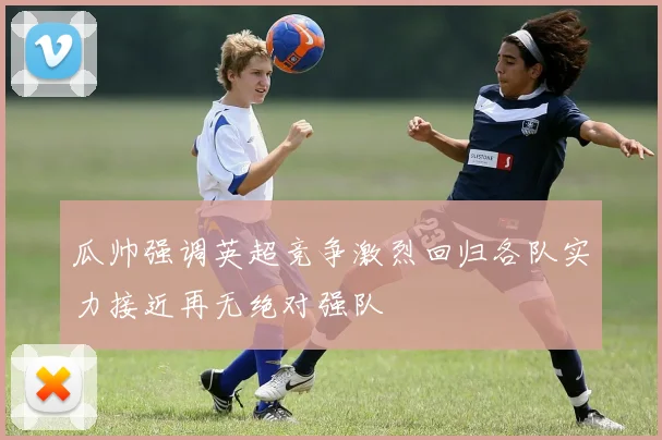 瓜帅强调英超竞争激烈回归各队实力接近再无绝对强队