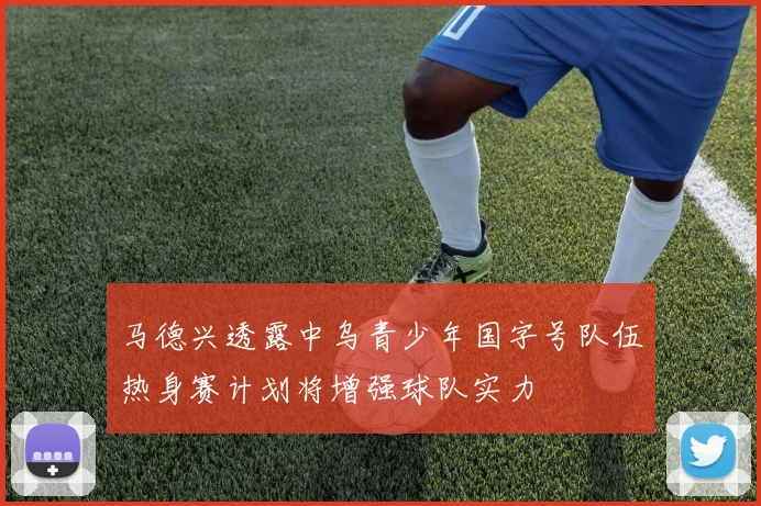 马德兴透露中乌青少年国字号队伍热身赛计划将增强球队实力